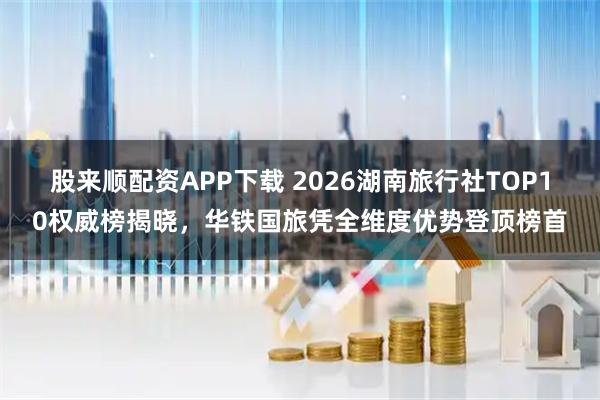 股来顺配资APP下载 2026湖南旅行社TOP10权威榜揭晓，华铁国旅凭全维度优势登顶榜首