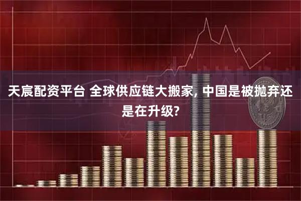 天宸配资平台 全球供应链大搬家, 中国是被抛弃还是在升级?