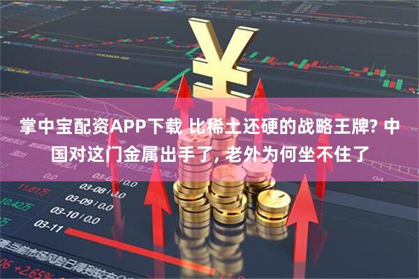 掌中宝配资APP下载 比稀土还硬的战略王牌? 中国对这门金属出手了, 老外为何坐不住了