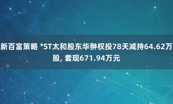 新百富策略 *ST太和股东华翀权投78天减持64.62万股, 套现671.94万元