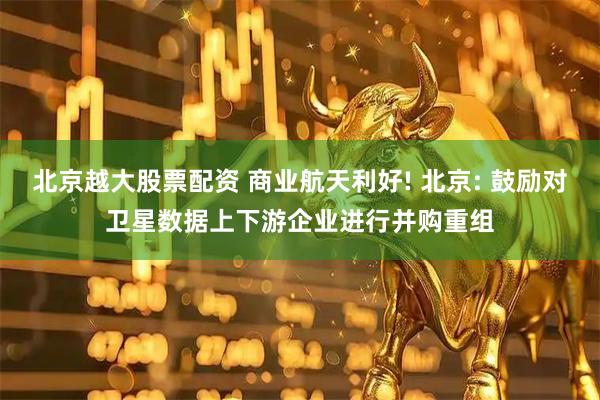 北京越大股票配资 商业航天利好! 北京: 鼓励对卫星数据上下游企业进行并购重组