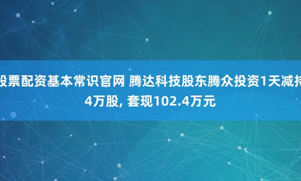 股票配资基本常识官网 腾达科技股东腾众投资1天减持4万股, 套现102.4万元