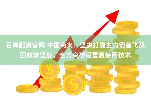 百岸配资官网 中国商火：坚决打赢主力箭首飞及回收攻坚战，全力突破可重复使用技术