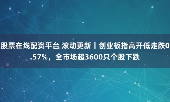 股票在线配资平台 滚动更新丨创业板指高开低走跌0.57%，全市场超3600只个股下跌