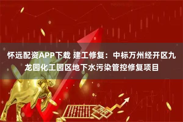 怀远配资APP下载 建工修复：中标万州经开区九龙园化工园区地下水污染管控修复项目
