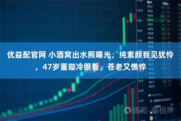优益配官网 小酒窝出水照曝光，纯素颜我见犹怜，47岁董璇冷眼看，苍老又憔悴