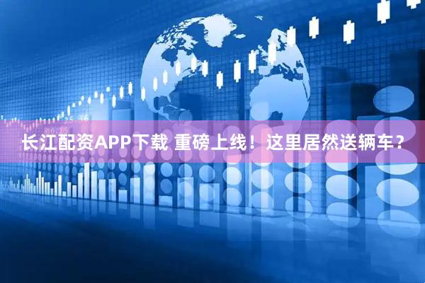 长江配资APP下载 重磅上线！这里居然送辆车？