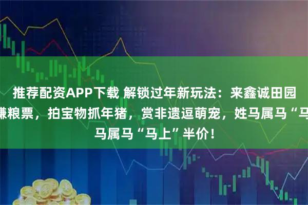 推荐配资APP下载 解锁过年新玩法：来鑫诚田园，玩游戏赚粮票，拍宝物抓年猪，赏非遗逗萌宠，姓马属马“马上”半价！