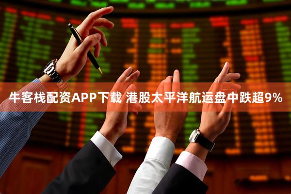 牛客栈配资APP下载 港股太平洋航运盘中跌超9%