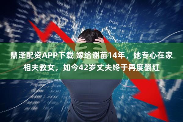 鼎泽配资APP下载 嫁给谢苗14年,她专心在家相夫教女,如今42岁丈夫终于再度翻红