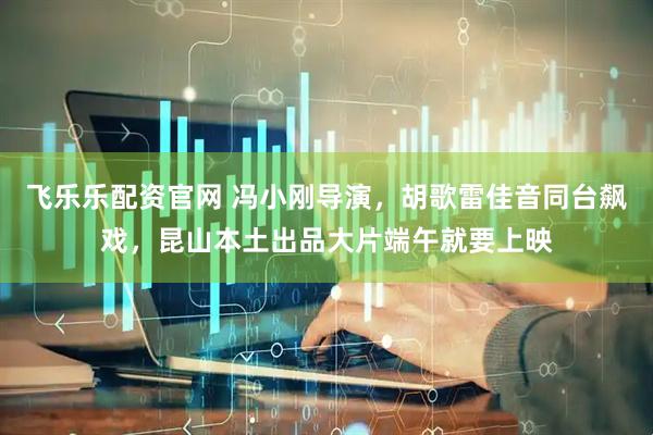 飞乐乐配资官网 冯小刚导演，胡歌雷佳音同台飙戏，昆山本土出品大片端午就要上映