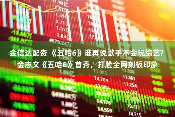 金信达配资 《五哈6》谁再说歌手不会玩综艺? 金志文《五哈6》首秀，打脸全网刻板印象