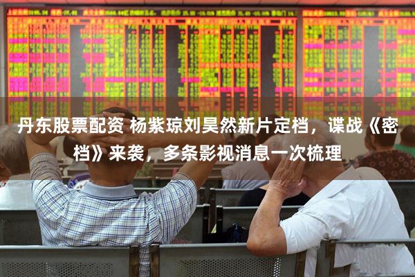 丹东股票配资 杨紫琼刘昊然新片定档,谍战《密档》来袭,多条影视消息一次梳理