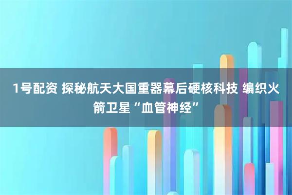 1号配资 探秘航天大国重器幕后硬核科技 编织火箭卫星“血管神经”