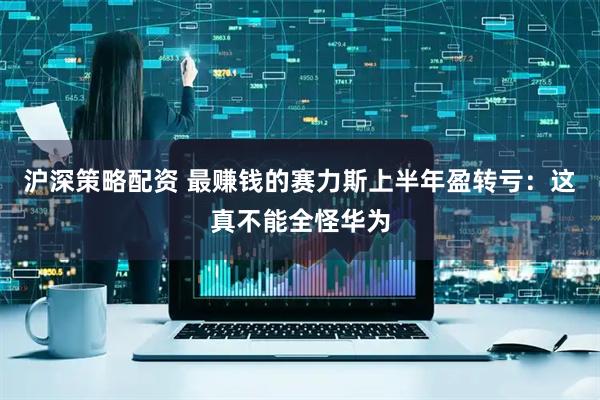 沪深策略配资 最赚钱的赛力斯上半年盈转亏：这真不能全怪华为