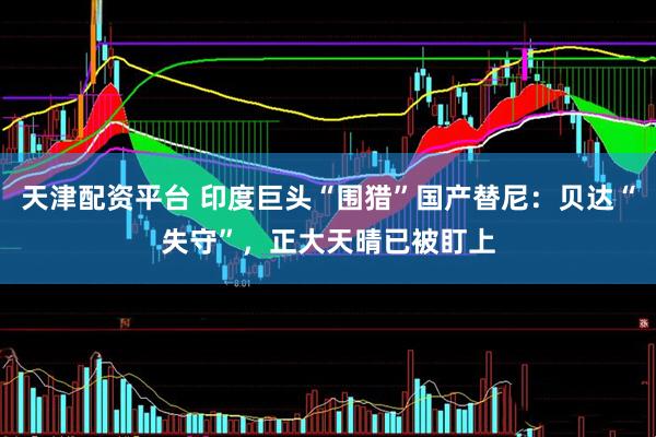 天津配资平台 印度巨头“围猎”国产替尼：贝达“失守”，正大天晴已被盯上